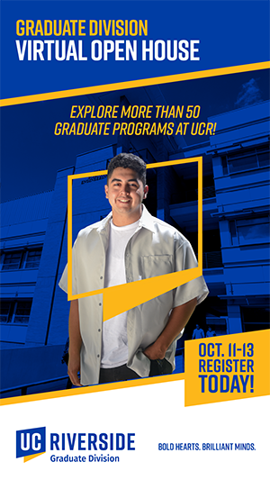 Graduate Division Virutal open house - explore more than 50 graduate programs at UCR - Oct. 11-13 Register today - UCR Graduate Division - Bold Hearts. Brilliant Minds.